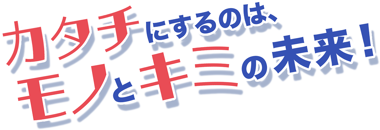 カタチにするのは、モノとキミの未来！